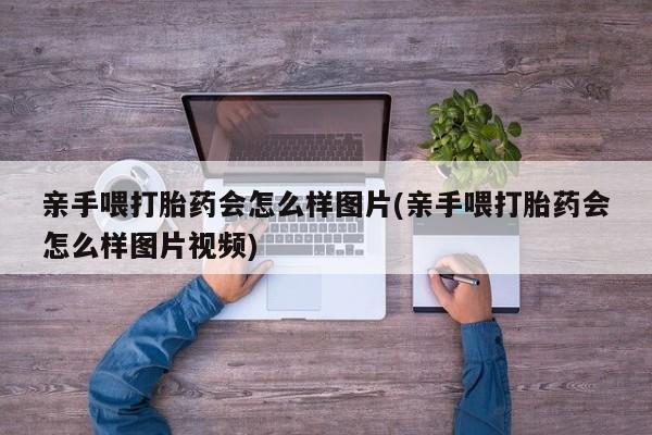 意外怀孕怎么买流产药亲手喂打胎药会怎么样图片(亲手喂打胎药会怎么样图片视频)