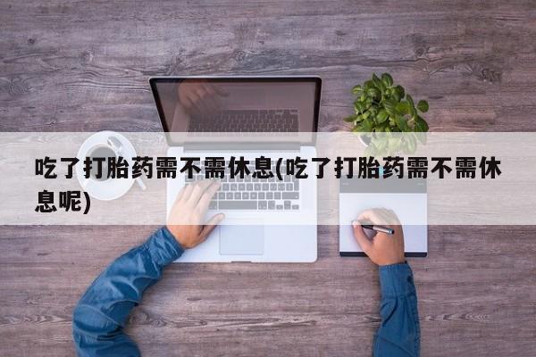 意外怀孕怎么买流产药吃了打胎药需不需休息(吃了打胎药需不需休息呢)