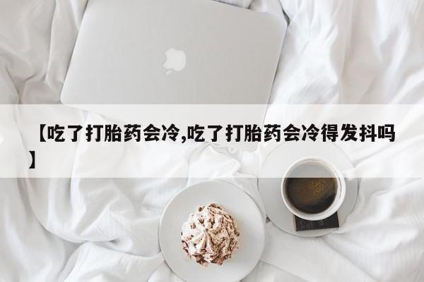 意外怀孕怎么买流产药【吃了打胎药会冷,吃了打胎药会冷得发抖吗】