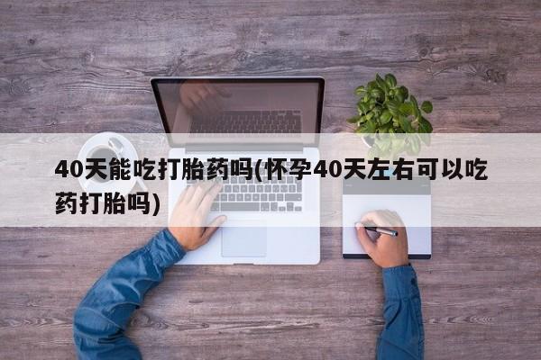 意外怀孕怎么买流产药40天能吃打胎药吗(怀孕40天左右可以吃药打胎吗)