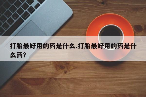 意外怀孕怎么买流产药打胎最好用的药是什么.打胎最好用的药是什么药？