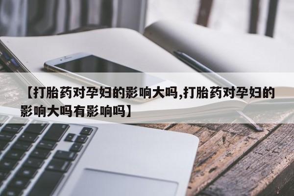 意外怀孕怎么买流产药【打胎药对孕妇的影响大吗,打胎药对孕妇的影响大吗有影响吗】