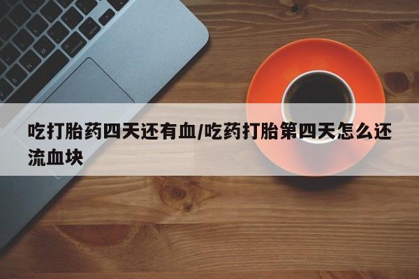 意外怀孕怎么买流产药吃打胎药四天还有血/吃药打胎第四天怎么还流血块