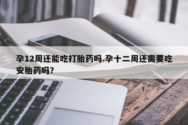 意外怀孕怎么买流产药孕12周还能吃打胎药吗.孕十二周还需要吃安胎药吗？