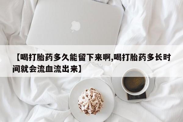 意外怀孕怎么买流产药【喝打胎药多久能留下来啊,喝打胎药多长时间就会流血流出来】