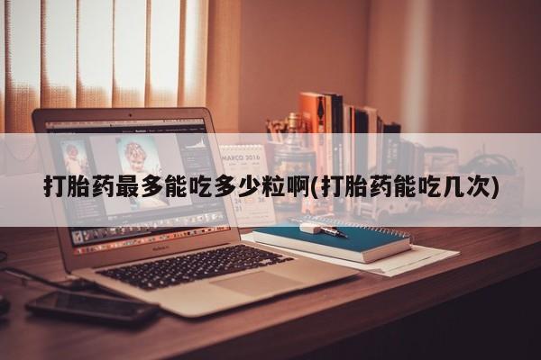 意外怀孕怎么买流产药打胎药最多能吃多少粒啊(打胎药能吃几次)