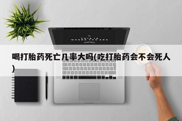 意外怀孕怎么买流产药喝打胎药死亡几率大吗(吃打胎药会不会死人)