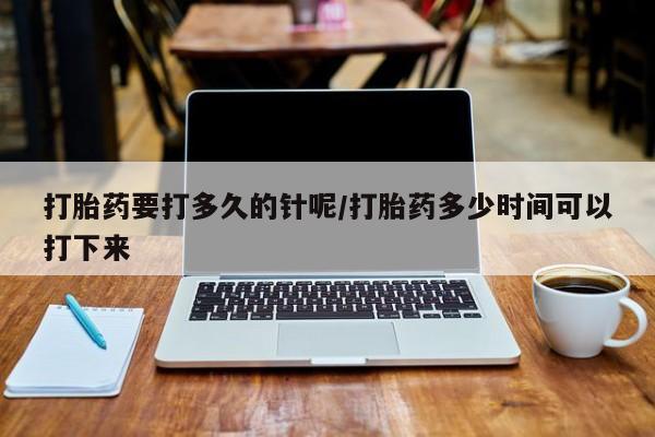 意外怀孕怎么买流产药打胎药要打多久的针呢/打胎药多少时间可以打下来