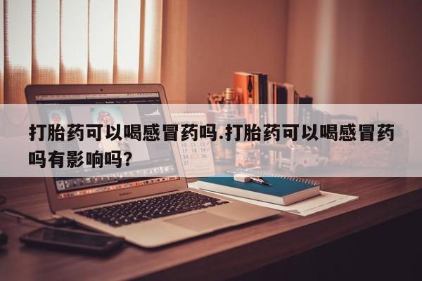 意外怀孕怎么买流产药打胎药可以喝感冒药吗.打胎药可以喝感冒药吗有影响吗？
