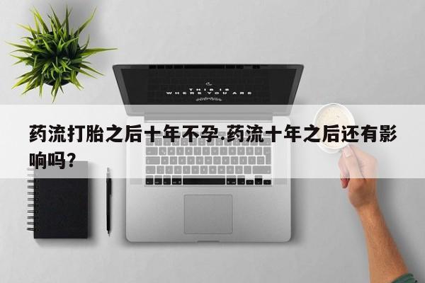 意外怀孕怎么买流产药药流打胎之后十年不孕.药流十年之后还有影响吗？