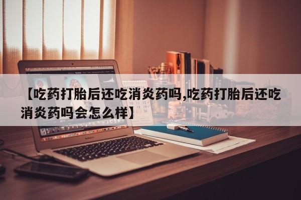 意外怀孕怎么买流产药【吃药打胎后还吃消炎药吗,吃药打胎后还吃消炎药吗会怎么样】