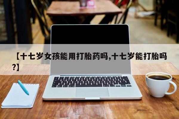 意外怀孕怎么买流产药【十七岁女孩能用打胎药吗,十七岁能打胎吗?】