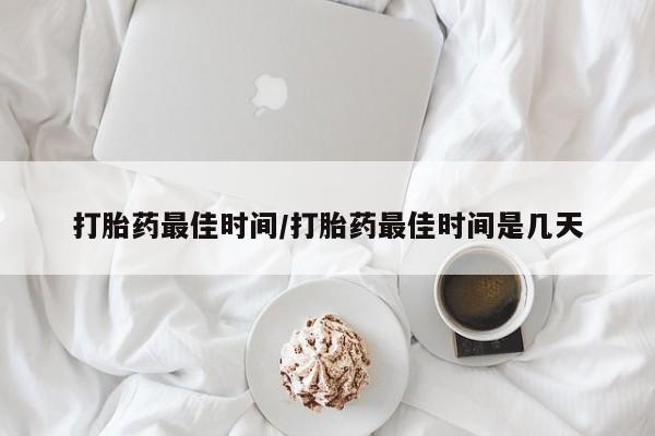 意外怀孕怎么买流产药打胎药最佳时间/打胎药最佳时间是几天