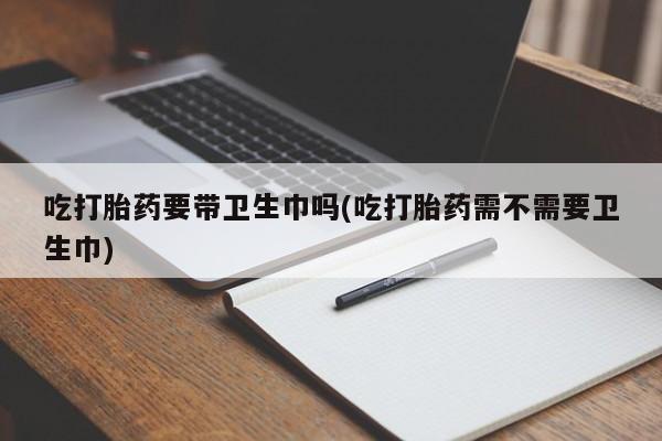 意外怀孕怎么买流产药吃打胎药要带卫生巾吗(吃打胎药需不需要卫生巾)
