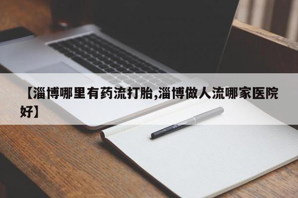 意外怀孕怎么买流产药【淄博哪里有药流打胎,淄博做人流哪家医院好】