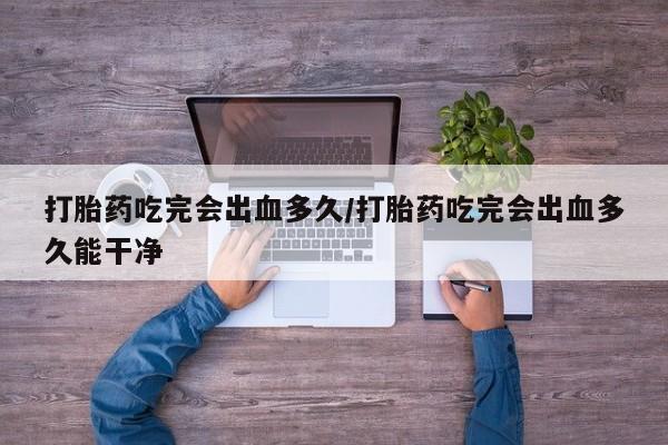 意外怀孕怎么买流产药打胎药吃完会出血多久/打胎药吃完会出血多久能干净