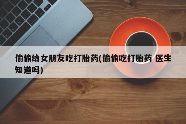 意外怀孕怎么买流产药偷偷给女朋友吃打胎药(偷偷吃打胎药 医生知道吗)