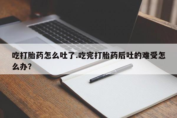 意外怀孕怎么买流产药吃打胎药怎么吐了.吃完打胎药后吐的难受怎么办？