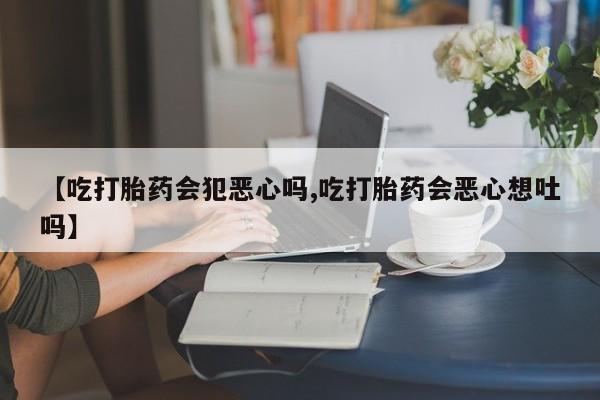 意外怀孕怎么买流产药【吃打胎药会犯恶心吗,吃打胎药会恶心想吐吗】