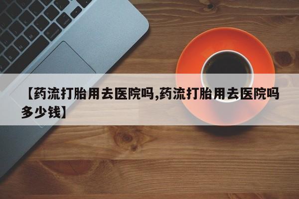 意外怀孕怎么买流产药【药流打胎用去医院吗,药流打胎用去医院吗多少钱】