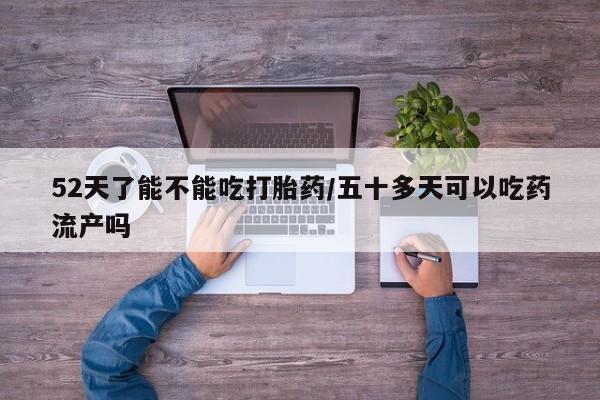 意外怀孕怎么买流产药52天了能不能吃打胎药/五十多天可以吃药流产吗