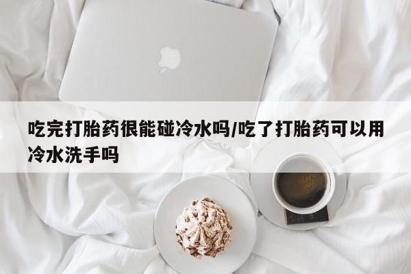 意外怀孕怎么买流产药吃完打胎药很能碰冷水吗/吃了打胎药可以用冷水洗手吗