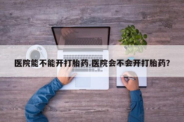 意外怀孕怎么买流产药医院能不能开打胎药.医院会不会开打胎药？