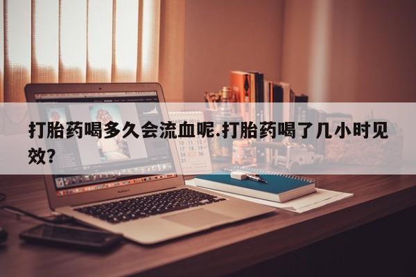 意外怀孕怎么买流产药打胎药喝多久会流血呢.打胎药喝了几小时见效？