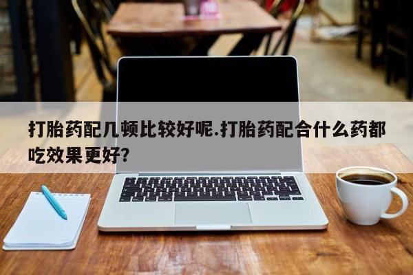 意外怀孕怎么买流产药打胎药配几顿比较好呢.打胎药配合什么药都吃效果更好？