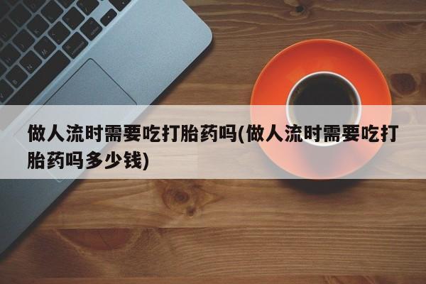 意外怀孕怎么买流产药做人流时需要吃打胎药吗(做人流时需要吃打胎药吗多少钱)