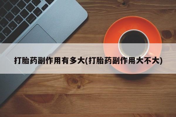 意外怀孕怎么买流产药打胎药副作用有多大(打胎药副作用大不大)