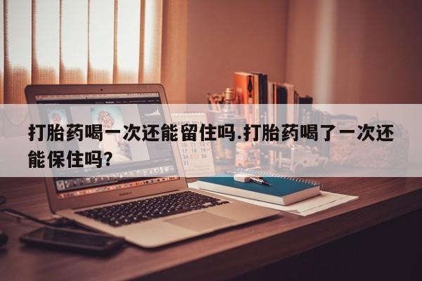 意外怀孕怎么买流产药打胎药喝一次还能留住吗.打胎药喝了一次还能保住吗？