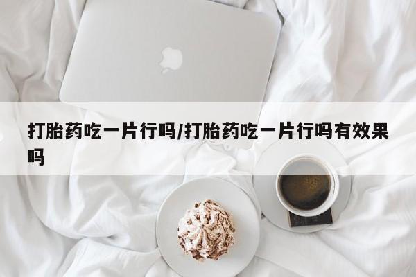 意外怀孕怎么买流产药打胎药吃一片行吗/打胎药吃一片行吗有效果吗