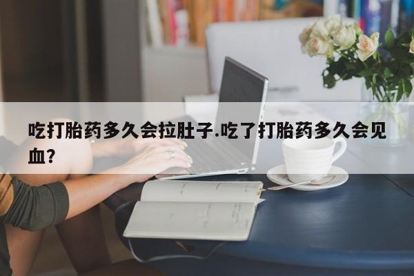 意外怀孕怎么买流产药吃打胎药多久会拉肚子.吃了打胎药多久会见血？