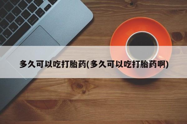 意外怀孕怎么买流产药多久可以吃打胎药(多久可以吃打胎药啊)