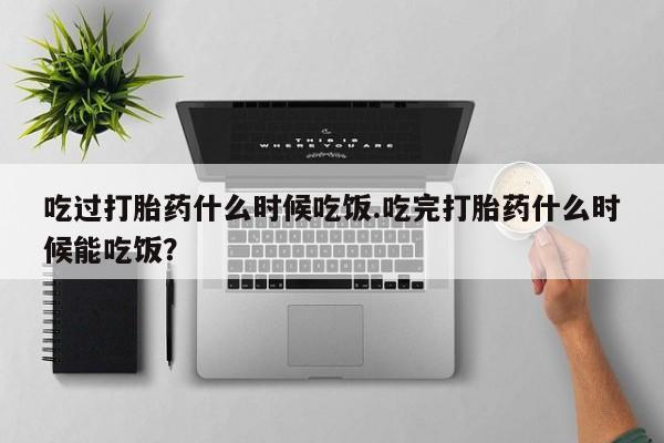 意外怀孕怎么买流产药吃过打胎药什么时候吃饭.吃完打胎药什么时候能吃饭？