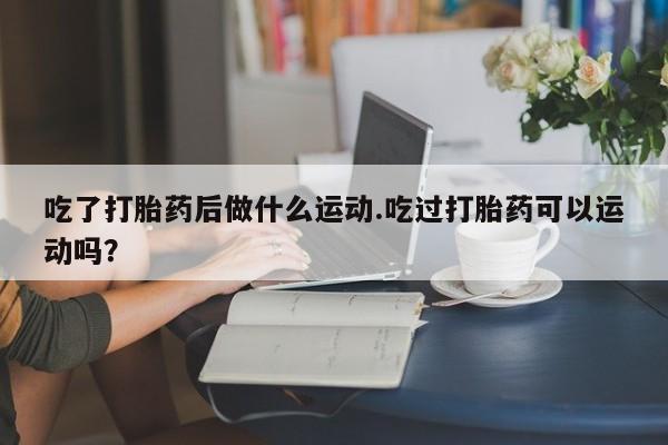 意外怀孕怎么买流产药吃了打胎药后做什么运动.吃过打胎药可以运动吗？