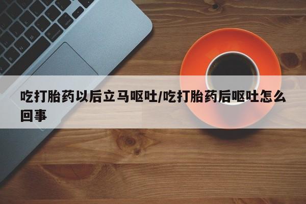 意外怀孕怎么买流产药吃打胎药以后立马呕吐/吃打胎药后呕吐怎么回事