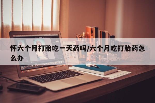 意外怀孕怎么买流产药怀六个月打胎吃一天药吗/六个月吃打胎药怎么办