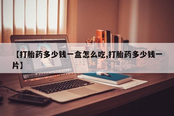 意外怀孕怎么买流产药【打胎药多少钱一盒怎么吃,打胎药多少钱一片】