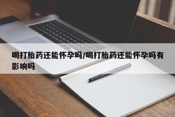 意外怀孕怎么买流产药喝打胎药还能怀孕吗/喝打胎药还能怀孕吗有影响吗