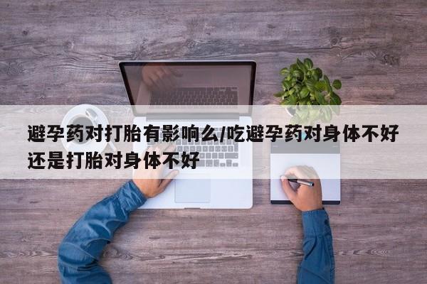 意外怀孕怎么买流产药避孕药对打胎有影响么/吃避孕药对身体不好还是打胎对身体不好