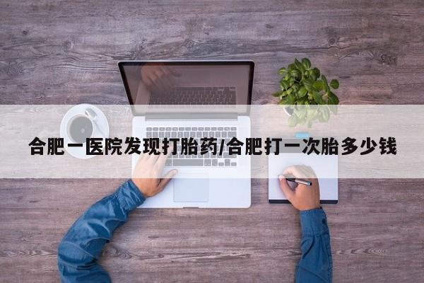 意外怀孕怎么买流产药合肥一医院发现打胎药/合肥打一次胎多少钱