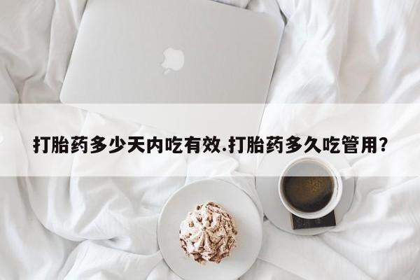 意外怀孕怎么买流产药打胎药多少天内吃有效.打胎药多久吃管用？
