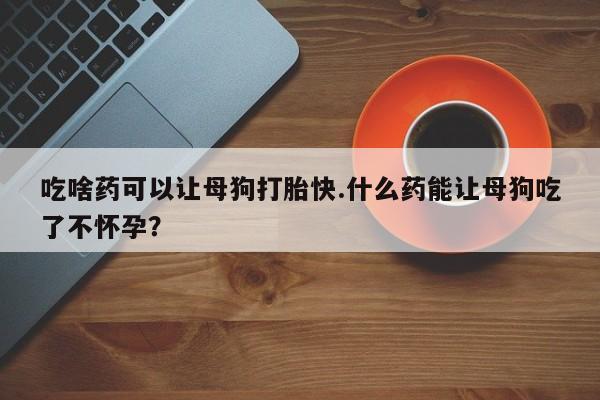 意外怀孕怎么买流产药吃啥药可以让母狗打胎快.什么药能让母狗吃了不怀孕？