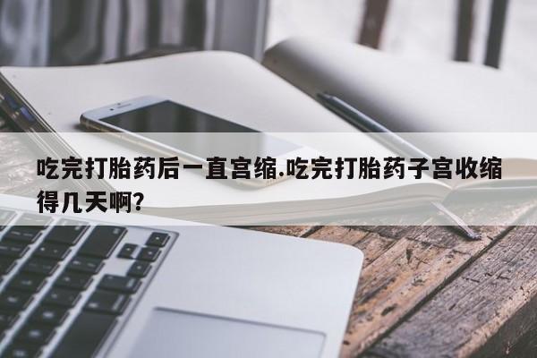 意外怀孕怎么买流产药吃完打胎药后一直宫缩.吃完打胎药子宫收缩得几天啊？
