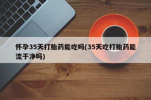 意外怀孕怎么买流产药怀孕35天打胎药能吃吗(35天吃打胎药能流干净吗)
