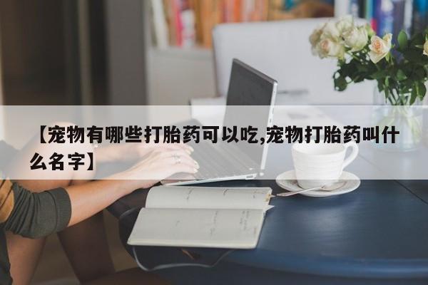意外怀孕怎么买流产药【宠物有哪些打胎药可以吃,宠物打胎药叫什么名字】