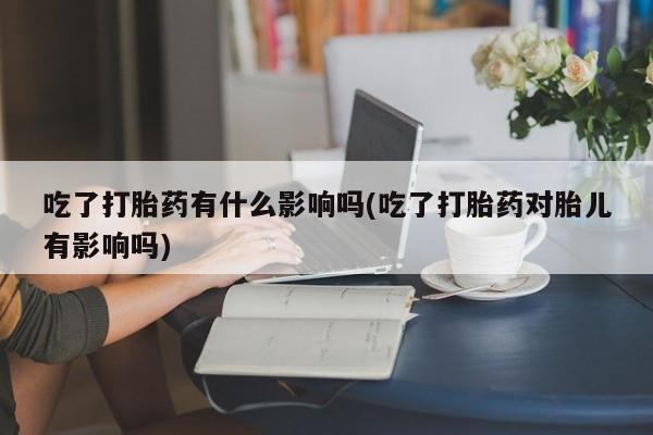 意外怀孕怎么买流产药吃了打胎药有什么影响吗(吃了打胎药对胎儿有影响吗)