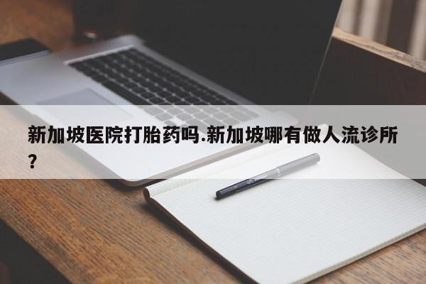 意外怀孕怎么买流产药新加坡医院打胎药吗.新加坡哪有做人流诊所?